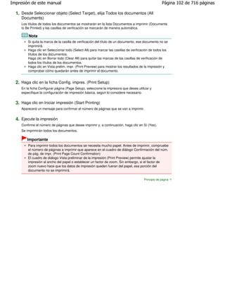 Impresión de este manual                                                                             Página 102 de 716 páginas

  1. Desde Seleccionar objeto (Select Target), elija Todos los documentos (All
     Documents)
     Los títulos de todos los documentos se mostrarán en la lista Documentos a imprimir (Documents
     to Be Printed) y las casillas de verificación se marcarán de manera automática.

         Nota
         Si quita la marca de la casilla de verificación del título de un documento, ese documento no se
         imprimirá.
         Haga clic en Seleccionar todo (Select All) para marcar las casillas de verificación de todos los
         títulos de los documentos.
         Haga clic en Borrar todo (Clear All) para quitar las marcas de las casillas de verificación de
         todos los títulos de los documentos.
         Haga clic en Vista prelim. impr. (Print Preview) para mostrar los resultados de la impresión y
         comprobar cómo quedarán antes de imprimir el documento.


  2. Haga clic en la ficha Config. impres. (Print Setup)
     En la ficha Configurar página (Page Setup), seleccione la impresora que desee utilizar y
     especifique la configuración de impresión básica, según lo considere necesario.


  3. Haga clic en Iniciar impresión (Start Printing)
     Aparecerá un mensaje para confirmar el número de páginas que se van a imprimir.


  4. Ejecute la impresión
     Confirme el número de páginas que desee imprimir y, a continuación, haga clic en Sí (Yes).
     Se imprimirán todos los documentos.

        Importante
         Para imprimir todos los documentos se necesita mucho papel. Antes de imprimir, compruebe
         el número de páginas a imprimir que aparece en el cuadro de diálogo Confirmación del núm.
         de pág. de impr. (Print Page Count Confirmation)
         El cuadro de diálogo Vista preliminar de la impresión (Print Preview) permite ajustar la
         impresión al ancho del papel o establecer un factor de zoom. Sin embargo, si el factor de
         zoom nuevo hace que los datos de impresión queden fueran del papel, esa porción del
         documento no se imprimirá.

                                                                                        Principio de página
 