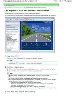 Uso de palabras clave para encontrar un documento                                                     Página 103 de 716 páginas



 Guía avanzada > Cómo usar este manual > Uso de palabras clave para encontrar un documento


 Uso de palabras clave para encontrar un documento
 Puede introducir una palabra clave para buscar un documento objetivo.
 Se buscará en todos los documentos en los manuales en pantalla que se muestren en ese momento.




  1. Haga clic en
      Aparecerá el panel de búsqueda a la izquierda del manual en pantalla.

           Nota
           Haga clic en           para cerrar o mostrar el panel de búsqueda.


  2. Introduzca una palabra clave
      En Palabra clave (Keyword), introduzca una palabra clave para el elemento que desee comprobar.
      Si desea introducir varias palabras clave, inserte un espacio entre ellas.

           Nota
           Puede introducir un máximo de 10 palabras clave de búsqueda o 255 caracteres.
           No se hace distinción entre mayúsculas y minúsculas.
           El programa también puede buscar palabras clave que contengan espacios.
           Una manera cómoda de localizar rápidamente un documento que se quiere leer es introducir
           palabras clave como se describe a continuación.
               Para conocer cómo ejecutar una función que esté utilizando:
               Introduzca el nombre del menú que aparezca en el panel de control del equipo o del
               ordenador (por ejemplo, borrar marco copia).
               Para localizar la explicación de cómo llevar a cabo algo en concreto:
               Introduzca la función y el elemento que se va a imprimir (por ejemplo, imprimir calendario).


  3. Haga clic en Iniciar búsqueda (Start Searching)
 