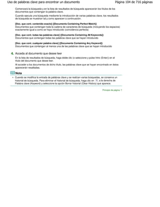 Uso de palabras clave para encontrar un documento                                                        Página 104 de 716 páginas

     Comenzará la búsqueda y en la lista de resultados de búsqueda aparecerán los títulos de los
     documentos que contengan la palabra clave.
     Cuando ejecuta una búsqueda mediante la introducción de varias palabras clave, los resultados
     de búsqueda se muestran tal y como aparecen a continuación.

     [Doc. que cont. contenido exacto] ([Documents Containing Perfect Match])
     Documentos que contengan toda la cadena de caracteres de búsqueda (incluyendo los espacios)
     exactamente igual a como se haya introducido (coincidencia perfecta)

     [Doc. que cont. todas las palabras clave] ([Documents Containing All Keywords])
     Documentos que contengan todas las palabras clave que se hayan introducido

     [Doc. que cont. cualquier palabra clave] ([Documents Containing Any Keyword])
     Documentos que contengan al menos una de las palabras clave que se hayan introducido


  4. Acceda al documento que desee leer
     En la lista de resultados de búsqueda, haga doble clic (o seleccione y pulse Intro (Enter)) en el
     título del documento que desee leer.
     Al acceder a los documentos de dicho título, las palabras clave que se hayan encontrado en éstos
     aparecerán resaltadas.

     Nota
     Cuando se modifica la entrada de palabras clave y se realizan varias búsquedas, se conserva un
     historial de búsqueda. Para eliminar el historial de búsqueda, haga clic en     , a la derecha de
     Palabra clave (Keyword) y seleccione la opción Borrar historial (Clear History) que aparece.

                                                                                          Principio de página
 