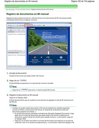Registro de documentos en Mi manual                                                                   Página 105 de 716 páginas



 Guía avanzada > Cómo usar este manual > Registro de documentos en Mi manual


 Registro de documentos en Mi manual
 Registre los documentos que lea con más frecuencia como documentos de Mi manual para poder
 consultarlos fácilmente en cualquier momento.




  1. Acceda al documento
      Acceda al documento que desee añadir a Mi manual.


  2. Haga clic en
      El panel Mi Manual aparecerá a la izquierda del manual en pantalla.

           Nota
           Haga clic en             para cerrar o mostrar el panel Mi manual.


  3. Registre el documento en Mi manual
      Haga clic en Agregar (Add).
      El título del documento que se muestre en ese momento se agregará a Lista de Mi manual (List of
      My Manual).

           Nota
           También se pueden añadir documentos a Mi manual mediante los métodos siguientes.
           Cuando se añade un documento a Mi manual, en el panel de contenido los iconos del
           documento presentan el símbolo .
              En la lista Documentos mostrados recientemente (Recently Displayed Documents), haga
              doble clic en el título del documento que desee añadir a Mi manual (o seleccione el
              documento y pulse la tecla Intro (Enter)) para acceder al título y, a continuación, haga clic
              en Agregar (Add).
              Haga clic con el botón secundario en el título del documento que aparezca en el panel de
              contenido o bien en la ventana de explicaciones y, a continuación, seleccione Agregar a Mi
 