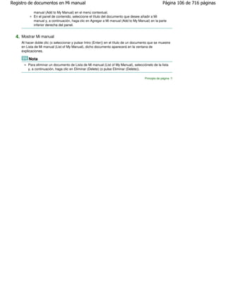 Registro de documentos en Mi manual                                                                   Página 106 de 716 páginas

             manual (Add to My Manual) en el menú contextual.
             En el panel de contenido, seleccione el título del documento que desee añadir a Mi
             manual y, a continuación, haga clic en Agregar a Mi manual (Add to My Manual) en la parte
             inferior derecha del panel.


  4. Mostrar Mi manual
     Al hacer doble clic (o seleccionar y pulsar Intro (Enter)) en el título de un documento que se muestre
     en Lista de Mi manual (List of My Manual), dicho documento aparecerá en la ventana de
     explicaciones.

         Nota
         Para eliminar un documento de Lista de Mi manual (List of My Manual), selecciónelo de la lista
         y, a continuación, haga clic en Eliminar (Delete) (o pulse Eliminar (Delete)).

                                                                                         Principio de página
 