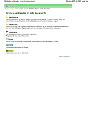 Símbolos utilizados en este documento                                                                  Página 107 de 716 páginas



 Guía avanzada > Cómo usar este manual > Símbolos utilizados en este documento


  Símbolos utilizados en este documento
      Advertencia
  Instrucciones que, si se ignoran, pueden provocar lesiones graves, o incluso la muerte, por el uso
  incorrecto del equipo. Sígalas al pie de la letra para que el funcionamiento sea seguro.

      Precaución
  Instrucciones que, si se ignoran, pueden provocar lesiones en las personas o daños materiales por el
  uso incorrecto del equipo. Sígalas al pie de la letra para que el funcionamiento sea seguro.


      Importante
  Instrucciones que incluyen información importante.
  Asegúrese de leer esas indicaciones.

       Nota
  Instrucciones en forma de notas sobre el funcionamiento o explicaciones adicionales.



  Indica las operaciones en Windows.



  Indica las operaciones en Macintosh.

                                                                                         Principio de página
 