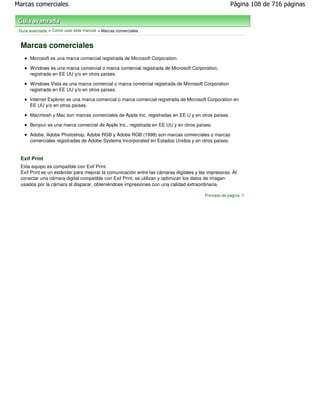 Marcas comerciales                                                                                   Página 108 de 716 páginas



 Guía avanzada > Cómo usar este manual > Marcas comerciales


 Marcas comerciales
      Microsoft es una marca comercial registrada de Microsoft Corporation.

      Windows es una marca comercial o marca comercial registrada de Microsoft Corporation,
      registrada en EE UU y/o en otros países.

      Windows Vista es una marca comercial o marca comercial registrada de Microsoft Corporation
      registrada en EE UU y/o en otros países.

      Internet Explorer es una marca comercial o marca comercial registrada de Microsoft Corporation en
      EE UU y/o en otros países.

      Macintosh y Mac son marcas comerciales de Apple Inc. registradas en EE U y en otros países.

      Bonjour es una marca comercial de Apple Inc., registrada en EE UU y en otros países.

      Adobe, Adobe Photoshop, Adobe RGB y Adobe RGB (1998) son marcas comerciales o marcas
      comerciales registradas de Adobe Systems Incorporated en Estados Unidos y en otros países.


 Exif Print
 Este equipo es compatible con Exif Print.
 Exif Print es un estándar para mejorar la comunicación entre las cámaras digitales y las impresoras. Al
 conectar una cámara digital compatible con Exif Print, se utilizan y optimizan los datos de imagen
 usados por la cámara al disparar, obteniéndose impresiones con una calidad extraordinaria.

                                                                                        Principio de página
 