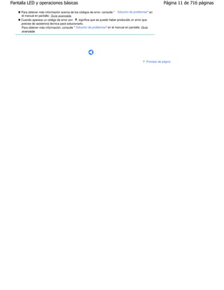 Pantalla LED y operaciones básicas                                                                             Página 11 de 716 páginas

     Para obtener más información acerca de los códigos de error, consulte " Solución de problemas " en
     el manual en pantalla: Guía avanzada .
     Cuando aparece un código de error con P, significa que se puede haber producido un error que
     precise de asistencia técnica para solucionarlo.
     Para obtener más información, consulte " Solución de problemas" en el manual en pantalla: Guía
     avanzada.




                                                                                                  Principio de página
 