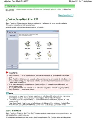 ¿Qué es Easy-PhotoPrint EX?                                                                                 Página 111 de 716 páginas



 Guía avanzada > Impresión desde un ordenador > Impresión con el software de aplicación incluido > ¿Qué es Easy-
 PhotoPrint EX?




 ¿Qué es Easy-PhotoPrint EX?
 Easy-PhotoPrint EX permite crear álbumes, calendarios y adhesivos de forma sencilla mediante
 fotografías realizadas con cámaras digitales.
 Además, puede imprimir fácilmente fotografías sin bordes.




      Importante
      Easy-PhotoPrint EX no es compatible con Windows 95, Windows 98, Windows Me ni Windows
      NT4.
      Easy-PhotoPrint EX únicamente se puede utilizar con impresoras de inyección de tinta Canon. No
      es compatible con algunas impresoras, entre las que se incluyen las impresoras compactas de
      Canon (serie SELPHY CP).
      Si no hay una impresora compatible con Easy-PhotoPrint EX instalada, no podrá imprimir los
      elementos que cree.
      Si Easy-PhotoPrint EX está instalado en un ordenador que ya tiene instalado Easy-LayoutPrint,
      Easy-PhotoPrint EX sustituirá al anterior.

       Nota
      La impresión en papel con un tamaño superior a A4 está disponible solamente con impresoras
      compatibles. Consulte el manual de su impresora para obtener más información.
      Consulte la Ayuda de Easy-PhotoPrint EX para obtener descripciones de las pantallas de Easy-
      PhotoPrint EX.
      Haga clic en Ayuda (Help) en una pantalla o cuadro de diálogo, o bien seleccione Ayuda de Easy-
      PhotoPrint EX... (Easy-PhotoPrint EX Help...) en el menú Ayuda (Help). Aparecerá la Ayuda.



 Acerca de Exif Print
 Easy-PhotoPrint EX admite "Exif Print". Exif Print es un estándar para mejorar la comunicación entre las
 cámaras digitales y las impresoras.
 Si establece una conexión con una cámara digital compatible con Exif Print, los datos de imágenes se
 