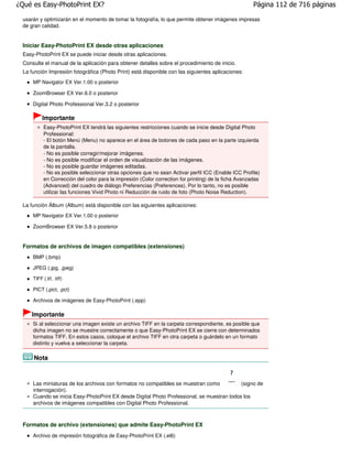 ¿Qué es Easy-PhotoPrint EX?                                                                            Página 112 de 716 páginas

 usarán y optimizarán en el momento de tomar la fotografía, lo que permite obtener imágenes impresas
 de gran calidad.


 Iniciar Easy-PhotoPrint EX desde otras aplicaciones
 Easy-PhotoPrint EX se puede iniciar desde otras aplicaciones.
 Consulte el manual de la aplicación para obtener detalles sobre el procedimiento de inicio.
 La función Impresión fotográfica (Photo Print) está disponible con las siguientes aplicaciones:
     MP Navigator EX Ver.1.00 o posterior

     ZoomBrowser EX Ver.6.0 o posterior

     Digital Photo Professional Ver.3.2 o posterior

          Importante
           Easy-PhotoPrint EX tendrá las siguientes restricciones cuando se inicie desde Digital Photo
           Professional:
           - El botón Menú (Menu) no aparece en el área de botones de cada paso en la parte izquierda
           de la pantalla.
           - No es posible corregir/mejorar imágenes.
           - No es posible modificar el orden de visualización de las imágenes.
           - No es posible guardar imágenes editadas.
           - No es posible seleccionar otras opciones que no sean Activar perfil ICC (Enable ICC Profile)
           en Corrección del color para la impresión (Color correction for printing) de la ficha Avanzadas
           (Advanced) del cuadro de diálogo Preferencias (Preferences). Por lo tanto, no es posible
           utilizar las funciones Vivid Photo ni Reducción de ruido de foto (Photo Noise Reduction).

 La función Álbum (Album) está disponible con las siguientes aplicaciones:
     MP Navigator EX Ver.1.00 o posterior

     ZoomBrowser EX Ver.5.8 o posterior


 Formatos de archivos de imagen compatibles (extensiones)
     BMP (.bmp)

     JPEG (.jpg, .jpeg)

     TIFF (.tif, .tiff)

     PICT (.pict, .pct)

     Archivos de imágenes de Easy-PhotoPrint (.epp)

    Importante
     Si al seleccionar una imagen existe un archivo TIFF en la carpeta correspondiente, es posible que
     dicha imagen no se muestre correctamente o que Easy-PhotoPrint EX se cierre con determinados
     formatos TIFF. En estos casos, coloque el archivo TIFF en otra carpeta o guárdelo en un formato
     distinto y vuelva a seleccionar la carpeta.

     Nota



     Las miniaturas de los archivos con formatos no compatibles se muestran como            (signo de
     interrogación).
     Cuando se inicia Easy-PhotoPrint EX desde Digital Photo Professional, se muestran todos los
     archivos de imágenes compatibles con Digital Photo Professional.



 Formatos de archivo (extensiones) que admite Easy-PhotoPrint EX
     Archivo de impresión fotográfica de Easy-PhotoPrint EX (.el6)
 