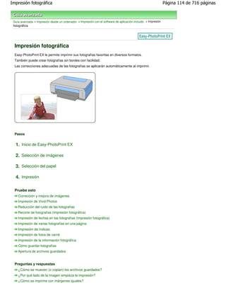 Impresión fotográfica                                                                                          Página 114 de 716 páginas



 Guía avanzada > Impresión desde un ordenador > Impresión con el software de aplicación incluido > Impresión
 fotográfica




  Impresión fotográfica
  Easy-PhotoPrint EX le permite imprimir sus fotografías favoritas en diversos formatos.
  También puede crear fotografías sin bordes con facilidad.
  Las correcciones adecuadas de las fotografías se aplicarán automáticamente al imprimir.




  Pasos


  1. Inicio de Easy-PhotoPrint EX

  2. Selección de imágenes

  3. Selección del papel

  4. Impresión

  Pruebe esto
    Corrección y mejora de imágenes
    Impresión de Vivid Photos
    Reducción del ruido de las fotografías
    Recorte de fotografías (Impresión fotográfica)
    Impresión de fechas en las fotografías (Impresión fotográfica)
    Impresión de varias fotografías en una página
    Impresión de índices
    Impresión de fotos de carné
    Impresión de la información fotográfica
    Cómo guardar fotografías
    Apertura de archivos guardados


  Preguntas y respuestas
    ¿Cómo se mueven (o copian) los archivos guardados?
    ¿Por qué lado de la imagen empieza la impresión?
    ¿Cómo se imprime con márgenes iguales?
 