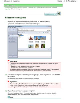 Selección de imágenes                                                                                          Página 117 de 716 páginas



 Guía avanzada > Impresión desde un ordenador > Impresión con el software de aplicación incluido > Impresión
 fotográfica > Selección de imágenes




 Selección de imágenes

  1. Haga clic en Impresión fotográfica (Photo Print) en el Menú (Menu).
       Aparecerá la pantalla Seleccionar imágenes (Select Images).




           Importante
           Las miniaturas (imágenes reducidas) que muestra la pantalla pueden aparecer del modo
           siguiente:
           - Aparece una línea negra junto a un borde de la imagen.
           - Un borde de la imagen aparece recortado.
           No obstante, estas imágenes se mostrarán normalmente cuando se amplíe o se realice una
           presentación preliminar, y los resultados de impresión no se verán afectados.


  2. Seleccione la carpeta que contenga la imagen que desee imprimir del área del árbol
       de carpetas.
       Las imágenes de la carpeta se mostrarán como miniaturas.

           Importante
           Si se inicia Easy-PhotoPrint EX desde otra aplicación (MP Navigator EX, ZoomBrowser EX o
           Digital Photo Professional), no se mostrará el área del árbol de carpetas.
           Las imágenes abiertas de la aplicación se mostrarán como miniaturas.


  3. Haga clic en la imagen que desee imprimir.
       El número de copias indicará "1" debajo de la imagen seleccionada, mientras que la propia
       imagen aparecerá en el área de imágenes seleccionadas.

            Nota
 