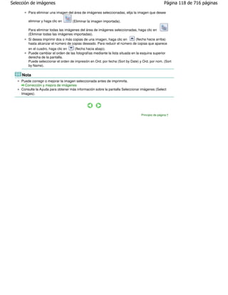 Selección de imágenes                                                                               Página 118 de 716 páginas

         Para eliminar una imagen del área de imágenes seleccionadas, elija la imagen que desee

         eliminar y haga clic en      (Eliminar la imagen importada).

         Para eliminar todas las imágenes del área de imágenes seleccionadas, haga clic en
         (Eliminar todas las imágenes importadas).
         Si desea imprimir dos o más copias de una imagen, haga clic en       (flecha hacia arriba)
         hasta alcanzar el número de copias deseado. Para reducir el número de copias que aparece
         en el cuadro, haga clic en    (flecha hacia abajo).
         Puede cambiar el orden de las fotografías mediante la lista situada en la esquina superior
         derecha de la pantalla.
         Puede seleccionar el orden de impresión en Ord. por fecha (Sort by Date) y Ord. por nom. (Sort
         by Name).

     Nota
     Puede corregir o mejorar la imagen seleccionada antes de imprimirla.
       Corrección y mejora de imágenes
     Consulte la Ayuda para obtener más información sobre la pantalla Seleccionar imágenes (Select
     Images).




                                                                                   Principio de página
 
