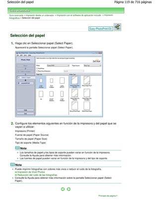 Selección del papel                                                                                            Página 119 de 716 páginas



 Guía avanzada > Impresión desde un ordenador > Impresión con el software de aplicación incluido > Impresión
 fotográfica > Selección del papel




  Selección del papel

  1. Haga clic en Seleccionar papel (Select Paper).
       Aparecerá la pantalla Seleccionar papel (Select Paper).




  2. Configure los elementos siguientes en función de la impresora y del papel que se
       vayan a utilizar:
       Impresora (Printer)
       Fuente de papel (Paper Source)
       Tamaño de papel (Paper Size)
       Tipo de soporte (Media Type)

            Nota
           Los tamaños de papel y los tipos de soporte pueden variar en función de la impresora.
           Consulte la Ayuda para obtener más información.
           Las fuentes de papel pueden variar en función de la impresora y del tipo de soporte.

       Nota
      Puede imprimir fotografías con colores más vivos o reducir el ruido de la fotografía.
        Impresión de Vivid Photos
        Reducción del ruido de las fotografías
      Consulte la Ayuda para obtener más información sobre la pantalla Seleccionar papel (Select
      Paper).




                                                                                            Principio de página
 