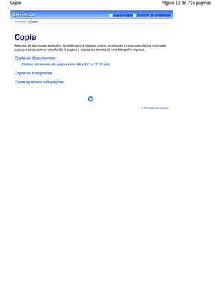 Copia                                                                                                Página 12 de 716 páginas

                                                                    Guía avanzada   Solución de problemas

 Contenido > Copia




 Copia
 Además de las copias estándar, también podrá realizar copias ampliadas o reducidas de los originales
 para que se ajusten al tamaño de la página y copias sin bordes de una fotografía impresa.

 Copia de documentos
        Cambio del tamaño de página entre A4 y 8,5" x 11" (Carta)

 Copia de fotografías

 Copia ajustada a la página




                                                                                        Principio de página
 