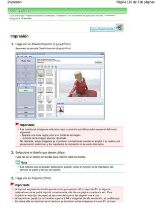 Impresión                                                                                                      Página 120 de 716 páginas



 Guía avanzada > Impresión desde un ordenador > Impresión con el software de aplicación incluido > Impresión
 fotográfica > Impresión




 Impresión

  1. Haga clic en Diseño/Imprimir (Layout/Print).
       Aparecerá la pantalla Diseño/Imprimir (Layout/Print).




           Importante
           Las miniaturas (imágenes reducidas) que muestra la pantalla pueden aparecer del modo
           siguiente:
           - Aparece una línea negra junto a un borde de la imagen.
           - Un borde de la imagen aparece recortado.
           No obstante, estas imágenes se mostrarán normalmente cuando se amplíe o se realice una
           presentación preliminar, y los resultados de impresión no se verán afectados.


  2. Seleccione el diseño que desee utilizar.
       Haga clic en un diseño sin bordes para imprimir fotos sin bordes.

            Nota
           Los diseños que se pueden seleccionar pueden variar en función de la impresora, del
           tamaño de papel y del tipo de soporte.


  3. Haga clic en Imprimir (Print).
      Importante
      Al imprimir en papel de tamaño grande como, por ejemplo, A3 o mayor de A3, en algunos
      ordenadores no se podrá imprimir correctamente más de una página o copia a la vez. Para
      imprimir en este tipo de papel, se recomienda imprimir las páginas una a una.
      Al imprimir en papel con un tamaño superior a A4 o imágenes de alta resolución, es posible que
      los datos sólo se impriman en el centro si se imprimen varias imágenes a la vez. En tal caso,
 
