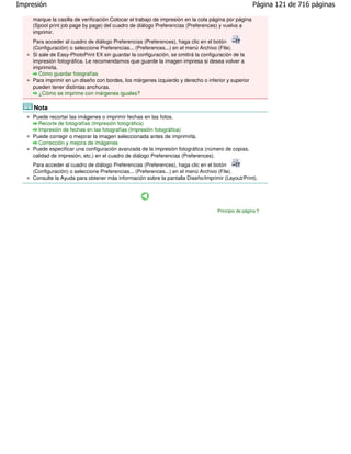 Impresión                                                                                            Página 121 de 716 páginas

    marque la casilla de verificación Colocar el trabajo de impresión en la cola página por página
    (Spool print job page by page) del cuadro de diálogo Preferencias (Preferences) y vuelva a
    imprimir.
    Para acceder al cuadro de diálogo Preferencias (Preferences), haga clic en el botón
    (Configuración) o seleccione Preferencias... (Preferences...) en el menú Archivo (File).
    Si sale de Easy-PhotoPrint EX sin guardar la configuración, se omitirá la configuración de la
    impresión fotográfica. Le recomendamos que guarde la imagen impresa si desea volver a
    imprimirla.
       Cómo guardar fotografías
    Para imprimir en un diseño con bordes, los márgenes izquierdo y derecho o inferior y superior
    pueden tener distintas anchuras.
       ¿Cómo se imprime con márgenes iguales?

     Nota
    Puede recortar las imágenes o imprimir fechas en las fotos.
      Recorte de fotografías (Impresión fotográfica)
      Impresión de fechas en las fotografías (Impresión fotográfica)
    Puede corregir o mejorar la imagen seleccionada antes de imprimirla.
      Corrección y mejora de imágenes
    Puede especificar una configuración avanzada de la impresión fotográfica (número de copias,
    calidad de impresión, etc.) en el cuadro de diálogo Preferencias (Preferences).
    Para acceder al cuadro de diálogo Preferencias (Preferences), haga clic en el botón
    (Configuración) o seleccione Preferencias... (Preferences...) en el menú Archivo (File).
    Consulte la Ayuda para obtener más información sobre la pantalla Diseño/Imprimir (Layout/Print).




                                                                                   Principio de página
 