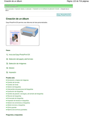Creación de un álbum                                                                                         Página 122 de 716 páginas



 Guía avanzada > Impresión desde un ordenador > Impresión con el software de aplicación incluido > Creación de un
 álbum




 Creación de un álbum
 Easy-PhotoPrint EX permite crear álbumes de fotos personalizados.




 Pasos


  1. Inicio de Easy-PhotoPrint EX

  2. Selección del papel y del formato

  3. Selección de imágenes

  4. Edición

  5. Impresión

 Pruebe esto
    Corrección y mejora de imágenes
    Cambio de formato
    Cambio de fondo
    Adición de fotografías
    Intercambio de posiciones de fotografías
    Sustitución de fotografías
    Cambio de posición, de ángulo y de tamaño de fotografías
    Recorte de fotografías
    Enmarcado de fotografías
    Impresión de fechas en fotografías
    Adición de comentarios a fotografías
    Adición de texto a fotografías
    Cómo guardar
    Apertura de archivos guardados


 Preguntas y respuestas
 