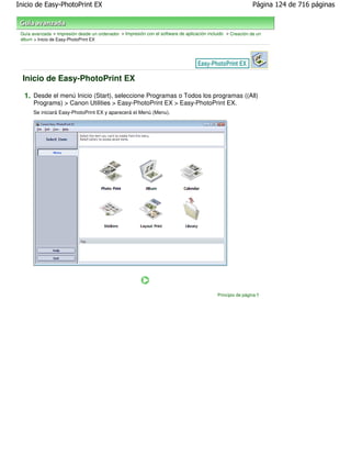Inicio de Easy-PhotoPrint EX                                                                                 Página 124 de 716 páginas



 Guía avanzada > Impresión desde un ordenador > Impresión con el software de aplicación incluido > Creación de un
 álbum > Inicio de Easy-PhotoPrint EX




  Inicio de Easy-PhotoPrint EX

  1. Desde el menú Inicio (Start), seleccione Programas o Todos los programas ((All)
       Programs) > Canon Utilities > Easy-PhotoPrint EX > Easy-PhotoPrint EX.
       Se iniciará Easy-PhotoPrint EX y aparecerá el Menú (Menu).




                                                                                            Principio de página
 