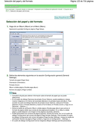 Selección del papel y del formato                                                                            Página 125 de 716 páginas



 Guía avanzada > Impresión desde un ordenador > Impresión con el software de aplicación incluido > Creación de un
 álbum > Selección del papel y del formato




  Selección del papel y del formato

  1. Haga clic en Álbum (Album) en el Menú (Menu).
       Aparecerá la pantalla Configurar página (Page Setup).




  2. Defina los elementos siguientes en la sección Configuración general (General
       Settings):
       Tamaño de papel (Paper Size)
       Orientación (Orientation)
       Portada (Cover)
       Álbum a doble página (Double page album)
       Número de página (Page number)

            Nota
           Consulte la Ayuda para obtener información sobre el tamaño de papel que se puede
           seleccionar.
           En el cuadro de diálogo Opciones de portada (Cover Options), puede establecer si desea
           mostrar imágenes en el interior de la portada delantera o la portada trasera del álbum. Para
           acceder al cuadro de diálogo Opciones de portada (Cover Options), seleccione Portada
           delantera (Front) o Portada delantera y trasera (Front & Back) en Portada (Cover) y haga clic en
           Opciones... (Options...).
           Active la casilla de verificación Álbum a doble página (Double page album) para activar el
           formato de página doble (que consta de dos páginas principales). En un álbum a doble
           página, puede disponer una imagen en las páginas izquierda y derecha.
           Puede personalizar los números de página (posición, tamaño de fuente, etc.) en el cuadro de
           diálogo Configuración del número de página (Page Number Settings). Para acceder al cuadro
           de diálogo Configuración del número de página (Page Number Settings), marque la casilla de
           verificación Número de página (Page number) y haga clic en Configuración... (Settings...).
           El cuadro de diálogo Configuración de los márgenes (Margin Settings) permite personalizar
 