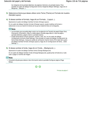 Selección del papel y del formato                                                                      Página 126 de 716 páginas

         los márgenes de la portada delantera, las páginas interiores y la portada trasera. Para
         acceder al cuadro de diálogo Configuración de los márgenes (Margin Settings), haga clic en
         Márgenes... (Margins...).


  3. Seleccione el tema que desee utilizar como Tema (Theme) en Formato de muestra
     (Sample Layout).

  4. Si desea cambiar el formato, haga clic en Formato... (Layout...).
     Aparecerá el cuadro de diálogo Cambiar formato (Change Layout).
     En el cuadro de diálogo Cambiar formato (Change Layout), puede modificar el formato o
     seleccionar si se va a imprimir la fecha (en la que se realizó la foto) en la fotografía.

         Nota
         Los formatos que se puede elegir varían con la selección de Tamaño de papel (Paper Size),
         Orientación (Orientation), Álbum a doble página (Double page album) o tipo de página
         (portada delantera, página interior o portada trasera).
         Puede personalizar la fecha (posición, tamaño, color, etc.) en el cuadro de diálogo
         Configuración de fecha (Date Settings). Para acceder al cuadro de diálogo Configuración de
         fecha (Date Settings), marque la casilla de verificación Imprimir fecha (Print date) del cuadro
         de diálogo Cambiar formato (Change Layout) y haga clic en Configuración de fecha... (Date
         Settings...).


  5. Si desea cambiar el fondo, haga clic en Fondo... (Background...).
     Aparecerá el cuadro de diálogo Cambiar fondo (Change Background).
     En el cuadro de diálogo Cambiar fondo (Change Background), puede pintar el fondo de un solo
     color o pegar un archivo de imagen.

     Nota
     Consulte la Ayuda para obtener más información sobre la pantalla Configurar página (Page
     Setup).




                                                                                      Principio de página
 