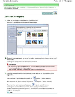 Selección de imágenes                                                                                        Página 127 de 716 páginas



 Guía avanzada > Impresión desde un ordenador > Impresión con el software de aplicación incluido > Creación de un
 álbum > Selección de imágenes




 Selección de imágenes

  1. Haga clic en Seleccionar imágenes (Select Images).
       Aparecerá la pantalla Seleccionar imágenes (Select Images).




  2. Seleccione la carpeta que contenga la imagen que desee imprimir del área del árbol
       de carpetas.
       Las imágenes de la carpeta se mostrarán como miniaturas.

           Importante
           Si se inicia Easy-PhotoPrint EX desde otra aplicación (MP Navigator EX o ZoomBrowser EX),
           no se mostrará el área del árbol de carpetas.
           Las imágenes abiertas de la aplicación se mostrarán como miniaturas.


  3. Seleccione las imágenes que desee imprimir y haga clic en uno de los botones
       siguientes.

       Para imprimir en la portada delantera, haga clic en           (Importar a portada delantera).


       Para imprimir en las páginas interiores, haga clic en           (Importar a páginas interiores).

       Para imprimir en la portada trasera, haga clic en           (Importar a portada trasera).
       Las imágenes seleccionadas aparecerán en el área de imágenes seleccionadas.
       También puede seleccionar las imágenes que desea imprimir arrastrándolas hacia el área de
       imágenes seleccionadas.

            Nota
 