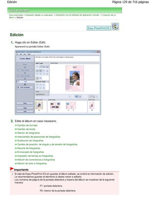 Edición                                                                                                      Página 129 de 716 páginas



 Guía avanzada > Impresión desde un ordenador > Impresión con el software de aplicación incluido > Creación de un
 álbum > Edición




  Edición

  1. Haga clic en Editar (Edit).
       Aparecerá la pantalla Editar (Edit).




  2. Edite el álbum en caso necesario.
          Cambio de formato
          Cambio de fondo
          Adición de fotografías
          Intercambio de posiciones de fotografías
          Sustitución de fotografías
          Cambio de posición, de ángulo y de tamaño de fotografías
          Recorte de fotografías
          Enmarcado de fotografías
          Impresión de fechas en fotografías
          Adición de comentarios a fotografías
          Adición de texto a fotografías

      Importante
      Si sale de Easy-PhotoPrint EX sin guardar el álbum editado, se omitirá la información de edición.
      Le recomendamos guardar el elemento si desea volver a editarlo.
      Los números de página de la portada delantera y trasera del álbum se muestran de la siguiente
      manera:
                             P1: portada delantera

                                   P2: interior de la portada delantera
 