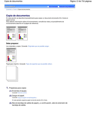 Copia de documentos                                                                                    Página 13 de 716 páginas

                                                                        Guía avanzada   Solución de problemas

 Contenido > Copia > Copia de documentos




 Copia de documentos
 En esta sección se describe el procedimiento para copiar un documento de tamaño A4 o Carta en
 papel normal.
 Para obtener información sobre el funcionamiento, consulte las notas y el procedimiento de
 funcionamiento descrito en la página de referencia.




 Debe preparar:
 Los originales a copiar. Consulte Originales que es posible cargar .




 Papel para imprimir. Consulte Tipos de soportes que es posible utilizar .




  1.   Prepárese para copiar.
       (1) Encienda el equipo.
          Consulte Panel de control.

       (2) Cargue el papel.
          Consulte Carga de papel normal/fotográfico .

          En este ejemplo cargamos papel normal de tamaño A4 o Carta.

       (3) Abra la bandeja de salida de papel y, a continuación, abra la extensión de
           bandeja de salida.
 