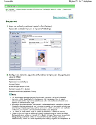 Impresión                                                                                                    Página 131 de 716 páginas



 Guía avanzada > Impresión desde un ordenador > Impresión con el software de aplicación incluido > Creación de un
 álbum > Impresión




 Impresión

  1. Haga clic en Configuración de impresión (Print Settings).
       Aparecerá la pantalla Configuración de impresión (Print Settings).




  2. Configure los elementos siguientes en función de la impresora y del papel que se
       vayan a utilizar:
       Impresora (Printer)
       Tipo de soporte (Media Type)
       Copias (Copies)
       Fuente de papel (Paper Source)
       Calidad impresión (Print Quality)
       Impresión sin bordes (Borderless Printing)

            Nota
           Los tipos de soporte pueden variar en función de la impresora y del tamaño del papel.
           Impresión a doble clara (Duplex Printing) aparece si la impresora y el tipo de soporte
           seleccionados admiten impresiones a doble cara. Active esta casilla de verificación para
           imprimir en ambas caras del papel.
           Automático (Automatic) aparece si se marca la casilla de verificación Impresión a doble cara
           (Duplex Printing) tras seleccionar una impresora compatible con la impresión a doble cara
           automática y un tipo de soporte que admita la impresión a doble cara. Active esta casilla de
           verificación para imprimir automáticamente en ambas caras del papel.
           Las fuentes de papel pueden variar en función de la impresora y del tipo de soporte.
           Puede configurar un nivel de calidad de impresión personalizado en el cuadro de diálogo
           Configuración de la calidad de impresión (Print Quality Settings). Para acceder al cuadro de
           diálogo Configuración de la calidad de impresión (Print Quality Settings), seleccione
           Personalizado (Custom) en Calidad impresión (Print Quality) y haga clic en Configuración de
 
