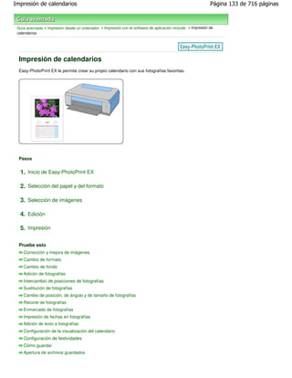 Impresión de calendarios                                                                                     Página 133 de 716 páginas



 Guía avanzada > Impresión desde un ordenador > Impresión con el software de aplicación incluido > Impresión de
 calendarios




  Impresión de calendarios
  Easy-PhotoPrint EX le permite crear su propio calendario con sus fotografías favoritas.




  Pasos


  1. Inicio de Easy-PhotoPrint EX

  2. Selección del papel y del formato

  3. Selección de imágenes

  4. Edición

  5. Impresión

  Pruebe esto
    Corrección y mejora de imágenes
    Cambio de formato
    Cambio de fondo
    Adición de fotografías
    Intercambio de posiciones de fotografías
    Sustitución de fotografías
    Cambio de posición, de ángulo y de tamaño de fotografías
    Recorte de fotografías
    Enmarcado de fotografías
    Impresión de fechas en fotografías
    Adición de texto a fotografías
    Configuración de la visualización del calendario
    Configuración de festividades
    Cómo guardar
    Apertura de archivos guardados
 