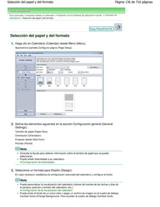Selección del papel y del formato                                                                            Página 136 de 716 páginas



 Guía avanzada > Impresión desde un ordenador > Impresión con el software de aplicación incluido > Impresión de
 calendarios > Selección del papel y del formato




  Selección del papel y del formato

  1. Haga clic en Calendario (Calendar) desde Menú (Menu).
       Aparecerá la pantalla Configurar página (Page Setup).




  2. Defina los elementos siguientes en la sección Configuración general (General
       Settings):
       Tamaño de papel (Paper Size)
       Orientación (Orientation)
       Empezar desde (Start from)
       Período (Period)

            Nota
           Consulte la Ayuda para obtener información sobre el tamaño de papel que se puede
           seleccionar.
           Puede añadir festividades a su calendario.
             Configuración de festividades


  3. Seleccione un formato para Diseño (Design).
       En caso necesario, establezca la configuración avanzada del calendario y configure el fondo.

            Nota
           Puede personalizar la visualización del calendario (colores de fuentes de las fechas y días de
           la semana, posición y tamaño del calendario, etc.).
              Configuración de la visualización del calendario
           Puede pintar el fondo de un único color o pegar un archivo de imagen en el cuadro de diálogo
           Cambiar fondo (Change Background). Para acceder al cuadro de diálogo Cambiar fondo
 