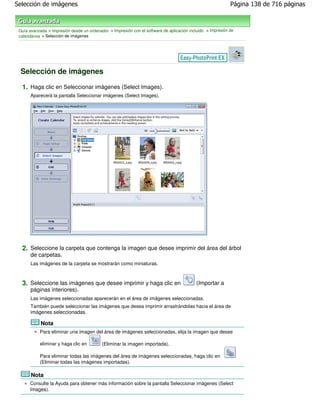 Selección de imágenes                                                                                        Página 138 de 716 páginas



 Guía avanzada > Impresión desde un ordenador > Impresión con el software de aplicación incluido > Impresión de
 calendarios > Selección de imágenes




 Selección de imágenes

  1. Haga clic en Seleccionar imágenes (Select Images).
       Aparecerá la pantalla Seleccionar imágenes (Select Images).




  2. Seleccione la carpeta que contenga la imagen que desee imprimir del área del árbol
       de carpetas.
       Las imágenes de la carpeta se mostrarán como miniaturas.



  3. Seleccione las imágenes que desee imprimir y haga clic en                              (Importar a
       páginas interiores).
       Las imágenes seleccionadas aparecerán en el área de imágenes seleccionadas.
       También puede seleccionar las imágenes que desea imprimir arrastrándolas hacia el área de
       imágenes seleccionadas.

            Nota
           Para eliminar una imagen del área de imágenes seleccionadas, elija la imagen que desee

           eliminar y haga clic en         (Eliminar la imagen importada).

           Para eliminar todas las imágenes del área de imágenes seleccionadas, haga clic en
           (Eliminar todas las imágenes importadas).

       Nota
      Consulte la Ayuda para obtener más información sobre la pantalla Seleccionar imágenes (Select
      Images).
 