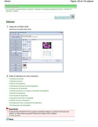 Edición                                                                                                      Página 140 de 716 páginas



 Guía avanzada > Impresión desde un ordenador > Impresión con el software de aplicación incluido > Impresión de
 calendarios > Edición




  Edición

  1. Haga clic en Editar (Edit).
       Aparecerá la pantalla Editar (Edit).




  2. Edite el calendario en caso necesario.
          Cambio de formato
          Cambio de fondo
          Adición de fotografías
          Intercambio de posiciones de fotografías
          Sustitución de fotografías
          Cambio de posición, de ángulo y de tamaño de fotografías
          Recorte de fotografías
          Enmarcado de fotografías
          Impresión de fechas en fotografías
          Adición de texto a fotografías
          Configuración de la visualización del calendario
          Configuración de festividades

      Importante
      Si sale de Easy-PhotoPrint EX sin guardar el calendario editado, se omitirá la información de
      edición. Le recomendamos guardar el elemento si desea volver a editarlo.
         Cómo guardar

       Nota
 