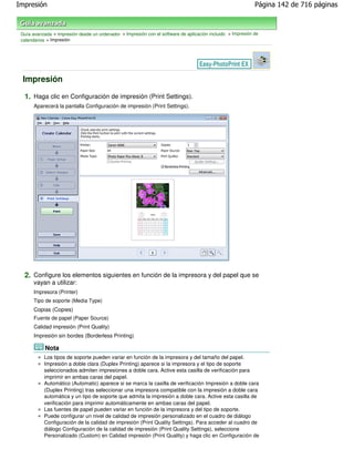 Impresión                                                                                                    Página 142 de 716 páginas



 Guía avanzada > Impresión desde un ordenador > Impresión con el software de aplicación incluido > Impresión de
 calendarios > Impresión




 Impresión

  1. Haga clic en Configuración de impresión (Print Settings).
       Aparecerá la pantalla Configuración de impresión (Print Settings).




  2. Configure los elementos siguientes en función de la impresora y del papel que se
       vayan a utilizar:
       Impresora (Printer)
       Tipo de soporte (Media Type)
       Copias (Copies)
       Fuente de papel (Paper Source)
       Calidad impresión (Print Quality)
       Impresión sin bordes (Borderless Printing)

            Nota
           Los tipos de soporte pueden variar en función de la impresora y del tamaño del papel.
           Impresión a doble clara (Duplex Printing) aparece si la impresora y el tipo de soporte
           seleccionados admiten impresiones a doble cara. Active esta casilla de verificación para
           imprimir en ambas caras del papel.
           Automático (Automatic) aparece si se marca la casilla de verificación Impresión a doble cara
           (Duplex Printing) tras seleccionar una impresora compatible con la impresión a doble cara
           automática y un tipo de soporte que admita la impresión a doble cara. Active esta casilla de
           verificación para imprimir automáticamente en ambas caras del papel.
           Las fuentes de papel pueden variar en función de la impresora y del tipo de soporte.
           Puede configurar un nivel de calidad de impresión personalizado en el cuadro de diálogo
           Configuración de la calidad de impresión (Print Quality Settings). Para acceder al cuadro de
           diálogo Configuración de la calidad de impresión (Print Quality Settings), seleccione
           Personalizado (Custom) en Calidad impresión (Print Quality) y haga clic en Configuración de
 