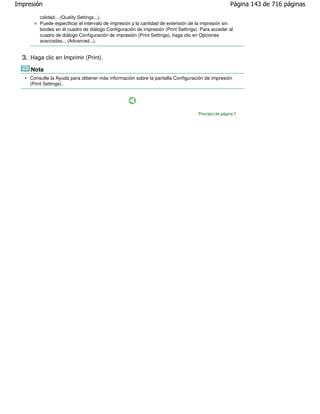 Impresión                                                                                           Página 143 de 716 páginas

         calidad... (Quality Settings...).
         Puede especificar el intervalo de impresión y la cantidad de extensión de la impresión sin
         bordes en el cuadro de diálogo Configuración de impresión (Print Settings). Para acceder al
         cuadro de diálogo Configuración de impresión (Print Settings), haga clic en Opciones
         avanzadas... (Advanced...).


  3. Haga clic en Imprimir (Print).
     Nota
     Consulte la Ayuda para obtener más información sobre la pantalla Configuración de impresión
     (Print Settings).




                                                                                   Principio de página
 