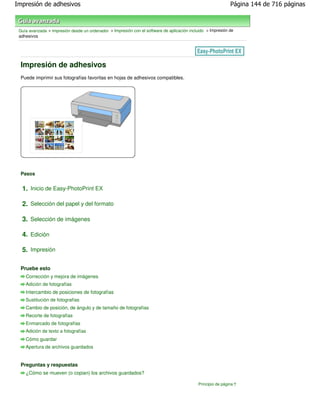Impresión de adhesivos                                                                                        Página 144 de 716 páginas



 Guía avanzada > Impresión desde un ordenador > Impresión con el software de aplicación incluido > Impresión de
 adhesivos




 Impresión de adhesivos
 Puede imprimir sus fotografías favoritas en hojas de adhesivos compatibles.




 Pasos


  1. Inicio de Easy-PhotoPrint EX

  2. Selección del papel y del formato

  3. Selección de imágenes

  4. Edición

  5. Impresión

 Pruebe esto
    Corrección y mejora de imágenes
    Adición de fotografías
    Intercambio de posiciones de fotografías
    Sustitución de fotografías
    Cambio de posición, de ángulo y de tamaño de fotografías
    Recorte de fotografías
    Enmarcado de fotografías
    Adición de texto a fotografías
    Cómo guardar
    Apertura de archivos guardados


 Preguntas y respuestas
    ¿Cómo se mueven (o copian) los archivos guardados?

                                                                                             Principio de página
 
