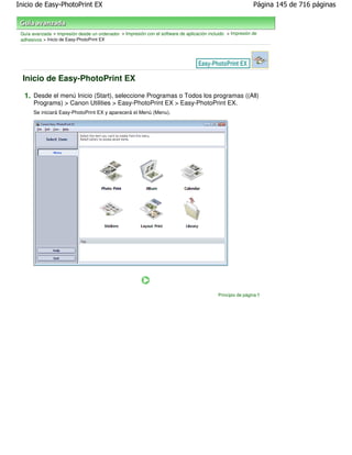Inicio de Easy-PhotoPrint EX                                                                                  Página 145 de 716 páginas



 Guía avanzada > Impresión desde un ordenador > Impresión con el software de aplicación incluido > Impresión de
 adhesivos > Inicio de Easy-PhotoPrint EX




  Inicio de Easy-PhotoPrint EX

  1. Desde el menú Inicio (Start), seleccione Programas o Todos los programas ((All)
       Programs) > Canon Utilities > Easy-PhotoPrint EX > Easy-PhotoPrint EX.
       Se iniciará Easy-PhotoPrint EX y aparecerá el Menú (Menu).




                                                                                             Principio de página
 