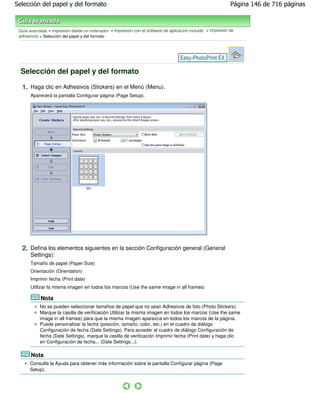 Selección del papel y del formato                                                                            Página 146 de 716 páginas



 Guía avanzada > Impresión desde un ordenador > Impresión con el software de aplicación incluido > Impresión de
 adhesivos > Selección del papel y del formato




  Selección del papel y del formato

  1. Haga clic en Adhesivos (Stickers) en el Menú (Menu).
       Aparecerá la pantalla Configurar página (Page Setup).




  2. Defina los elementos siguientes en la sección Configuración general (General
       Settings):
       Tamaño de papel (Paper Size)
       Orientación (Orientation)
       Imprimir fecha (Print date)
       Utilizar la misma imagen en todos los marcos (Use the same image in all frames)

            Nota
           No se pueden seleccionar tamaños de papel que no sean Adhesivos de foto (Photo Stickers).
           Marque la casilla de verificación Utilizar la misma imagen en todos los marcos (Use the same
           image in all frames) para que la misma imagen aparezca en todos los marcos de la página.
           Puede personalizar la fecha (posición, tamaño, color, etc.) en el cuadro de diálogo
           Configuración de fecha (Date Settings). Para acceder al cuadro de diálogo Configuración de
           fecha (Date Settings), marque la casilla de verificación Imprimir fecha (Print date) y haga clic
           en Configuración de fecha... (Date Settings...).

       Nota
      Consulte la Ayuda para obtener más información sobre la pantalla Configurar página (Page
      Setup).
 