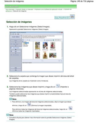 Selección de imágenes                                                                                        Página 148 de 716 páginas



 Guía avanzada > Impresión desde un ordenador > Impresión con el software de aplicación incluido > Impresión de
 adhesivos > Selección de imágenes




 Selección de imágenes

  1. Haga clic en Seleccionar imágenes (Select Images).
       Aparecerá la pantalla Seleccionar imágenes (Select Images).




  2. Seleccione la carpeta que contenga la imagen que desee imprimir del área del árbol
       de carpetas.
       Las imágenes de la carpeta se mostrarán como miniaturas.



  3. Seleccione las imágenes que desee imprimir y haga clic en                              (Importar a
       páginas interiores).
       Las imágenes seleccionadas aparecerán en el área de imágenes seleccionadas.
       También puede seleccionar las imágenes que desea imprimir arrastrándolas hacia el área de
       imágenes seleccionadas.

            Nota
           Para eliminar una imagen del área de imágenes seleccionadas, elija la imagen que desee

           eliminar y haga clic en         (Eliminar la imagen importada).

           Para eliminar todas las imágenes del área de imágenes seleccionadas, haga clic en
           (Eliminar todas las imágenes importadas).

       Nota
      Consulte la Ayuda para obtener más información sobre la pantalla Seleccionar imágenes (Select
      Images).
 