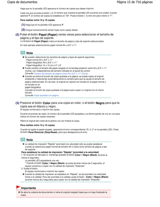 Copia de documentos                                                                                             Página 15 de 716 páginas
        Haga que en la pantalla LED aparezca el número de copias que desee imprimir.

        Cada vez que se pulsa el botón [ +], el número que muestra la pantalla LED aumenta una unidad. Cuando
        aparece F, el número de copias se establece en "20". Pulse el botón [ +] otra vez para volver a "1".

        Para realizar entre 10 y 19 copias

         (1) Haga que en la pantalla LED aparezca F.
         (2) Cargue exclusivamente tantas hojas como copias desee.
     (2) Pulse el botón Papel (Paper) varias veces para seleccionar el tamaño de
         página y el tipo de soporte.
        La lámpara de Papel (Paper) indica el tamaño de página y tipo de soporte seleccionados.
        En este ejemplo seleccionamos papel normal A4 u 8,5" x 11".


               Nota
             Se pueden seleccionar los tamaños de página y tipos de soporte siguientes.
             - Papel normal A4 u 8,5" x 11"
             - Papel fotográfico A4 u 8,5" x 11"
             - Papel fotográfico 10 x 15 cm o 4" x 6"
             Puede cambiar el tamaño del papel cargado en la bandeja posterior entre A4 y 8,5" x 11"
             (Carta), con independencia del tamaño indicado en el panel de control.
             Consulte Cambio del tamaño de página entre A4 y 8,5" x 11" (Carta) .
             Cuando se activa la función de copia ajustada a la página, se puede copiar el original
             ampliando o reduciendo automáticamente su tamaño para que se ajuste al tamaño de
             página seleccionado. En tal caso, el original se copiará con bordes en el papel normal y
             sin bordes en el
             papel fotográfico.
             Cancele la función de copia ajustada a la página para copiar un original con el mismo
             tamaño.
             Consulte Copia ajustada a la página .


     (3) Presione el botón Color para una copia en color, o el botón Negro para que la
         copia sea en blanco y negro.
        El equipo comenzará a imprimir las copias.

        Durante el proceso de copia, el número de la pantalla LED parpadea y va disminuyendo de uno en uno para
        indicar el número de copias restantes.

        Retire el original del cristal de la platina una vez finalice la copia.

        Para realizar entre 10 y 19 copias
        Cuando se agote el papel cargado, aparecerá el error correspondiente ("E, 0, 2" en la pantalla LED). Pulse
        el botón Parar/Reiniciar (Stop/Reset) para que desaparezca el error.


               Nota
             La calidad de impresión "Rápida" (prioridad a la velocidad) sólo se puede establecer
             cuando se selecciona papel normal de tamaño A4 o Carta como tamaño de página y tipo
             de soporte.
         Para establecer la calidad de impresión "Rápida" (prioridad a la velocidad)
         1. En el punto (3) del paso 2, mantenga pulsado el botón Color o Negro (Black) durante al
         menos 2 segundos.
             La pantalla LED parpadeará una vez.
             * Cuando el botón Color o Negro (Black) se pulsa durante menos de 2 segundos, el
             equipo comienza a copiar con la calidad de impresión "Estándar".
         2. Suelte el botón.
             El equipo comenzará a imprimir las copias.
             Cuando la calidad de impresión se establece en "Rápida", se da prioridad a la velocidad
             frente a la calidad. Para dar prioridad a la calidad, pulse el botón Color o Negro (Black)
             durante menos de 2 segundos para copiar con la calidad de impresión "Estándar".



         Importante
        No abra la cubierta de documentos ni retire el original cargado hasta que no haya finalizado la
        copia.
 