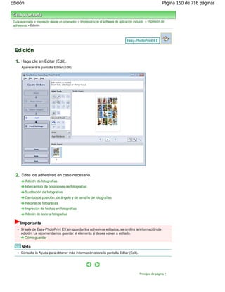 Edición                                                                                                       Página 150 de 716 páginas



 Guía avanzada > Impresión desde un ordenador > Impresión con el software de aplicación incluido > Impresión de
 adhesivos > Edición




  Edición

  1. Haga clic en Editar (Edit).
       Aparecerá la pantalla Editar (Edit).




  2. Edite los adhesivos en caso necesario.
          Adición de fotografías
          Intercambio de posiciones de fotografías
          Sustitución de fotografías
          Cambio de posición, de ángulo y de tamaño de fotografías
          Recorte de fotografías
          Impresión de fechas en fotografías
          Adición de texto a fotografías

      Importante
      Si sale de Easy-PhotoPrint EX sin guardar los adhesivos editados, se omitirá la información de
      edición. Le recomendamos guardar el elemento si desea volver a editarlo.
         Cómo guardar

       Nota
      Consulte la Ayuda para obtener más información sobre la pantalla Editar (Edit).




                                                                                             Principio de página
 
