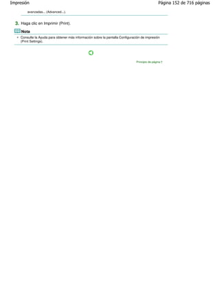 Impresión                                                                                        Página 152 de 716 páginas

         avanzadas... (Advanced...).


  3. Haga clic en Imprimir (Print).
     Nota
     Consulte la Ayuda para obtener más información sobre la pantalla Configuración de impresión
     (Print Settings).




                                                                                Principio de página
 