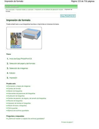 Impresión de formato                                                                                          Página 153 de 716 páginas



 Guía avanzada > Impresión desde un ordenador > Impresión con el software de aplicación incluido > Impresión de
 formato




 Impresión de formato
 Puede añadir texto a sus fotografías favoritas e imprimirlas en diversos formatos.




 Pasos


  1. Inicio de Easy-PhotoPrint EX

  2. Selección del papel y del formato

  3. Selección de imágenes

  4. Edición

  5. Impresión

 Pruebe esto
    Corrección y mejora de imágenes
    Cambio de formato
    Adición de fotografías
    Intercambio de posiciones de fotografías
    Sustitución de fotografías
    Cambio de posición, de ángulo y de tamaño de fotografías
    Recorte de fotografías
    Impresión de fechas en fotografías
    Adición de texto a fotografías
    Cómo guardar
    Apertura de archivos guardados


 Preguntas y respuestas
    ¿Cómo se mueven (o copian) los archivos guardados?

                                                                                             Principio de página
 