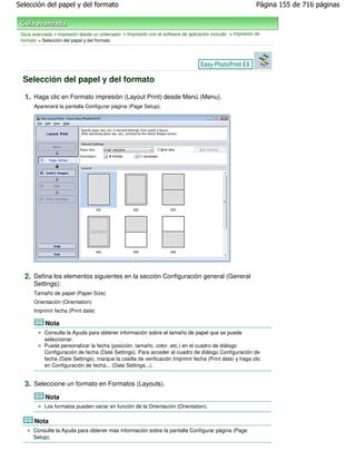Selección del papel y del formato                                                                            Página 155 de 716 páginas



 Guía avanzada > Impresión desde un ordenador > Impresión con el software de aplicación incluido > Impresión de
 formato > Selección del papel y del formato




  Selección del papel y del formato

  1. Haga clic en Formato impresión (Layout Print) desde Menú (Menu).
       Aparecerá la pantalla Configurar página (Page Setup).




  2. Defina los elementos siguientes en la sección Configuración general (General
       Settings):
       Tamaño de papel (Paper Size)
       Orientación (Orientation)
       Imprimir fecha (Print date)

            Nota
           Consulte la Ayuda para obtener información sobre el tamaño de papel que se puede
           seleccionar.
           Puede personalizar la fecha (posición, tamaño, color, etc.) en el cuadro de diálogo
           Configuración de fecha (Date Settings). Para acceder al cuadro de diálogo Configuración de
           fecha (Date Settings), marque la casilla de verificación Imprimir fecha (Print date) y haga clic
           en Configuración de fecha... (Date Settings...).


  3. Seleccione un formato en Formatos (Layouts).
            Nota
           Los formatos pueden variar en función de la Orientación (Orientation).

       Nota
      Consulte la Ayuda para obtener más información sobre la pantalla Configurar página (Page
      Setup).
 