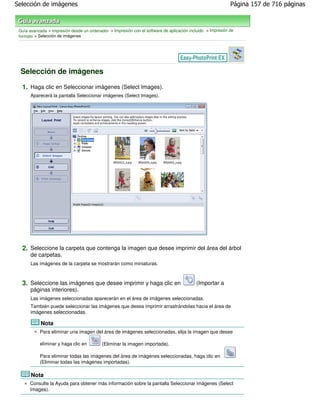 Selección de imágenes                                                                                        Página 157 de 716 páginas



 Guía avanzada > Impresión desde un ordenador > Impresión con el software de aplicación incluido > Impresión de
 formato > Selección de imágenes




 Selección de imágenes

  1. Haga clic en Seleccionar imágenes (Select Images).
       Aparecerá la pantalla Seleccionar imágenes (Select Images).




  2. Seleccione la carpeta que contenga la imagen que desee imprimir del área del árbol
       de carpetas.
       Las imágenes de la carpeta se mostrarán como miniaturas.



  3. Seleccione las imágenes que desee imprimir y haga clic en                              (Importar a
       páginas interiores).
       Las imágenes seleccionadas aparecerán en el área de imágenes seleccionadas.
       También puede seleccionar las imágenes que desea imprimir arrastrándolas hacia el área de
       imágenes seleccionadas.

            Nota
           Para eliminar una imagen del área de imágenes seleccionadas, elija la imagen que desee

           eliminar y haga clic en         (Eliminar la imagen importada).

           Para eliminar todas las imágenes del área de imágenes seleccionadas, haga clic en
           (Eliminar todas las imágenes importadas).

       Nota
      Consulte la Ayuda para obtener más información sobre la pantalla Seleccionar imágenes (Select
      Images).
 