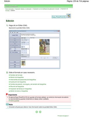 Edición                                                                                                       Página 159 de 716 páginas



 Guía avanzada > Impresión desde un ordenador > Impresión con el software de aplicación incluido > Impresión de
 formato > Edición




  Edición

  1. Haga clic en Editar (Edit).
       Aparecerá la pantalla Editar (Edit).




  2. Edite el formato en caso necesario.
          Cambio de formato
          Adición de fotografías
          Intercambio de posiciones de fotografías
          Sustitución de fotografías
          Cambio de posición, de ángulo y de tamaño de fotografías
          Recorte de fotografías
          Impresión de fechas en fotografías
          Adición de texto a fotografías

      Importante
      Si sale de Easy-PhotoPrint EX sin guardar el formato editado, se omitirá la información de edición.
      Le recomendamos guardar el elemento si desea volver a editarlo.
         Cómo guardar

       Nota
      Consulte la Ayuda para obtener más información sobre la pantalla Editar (Edit).




                                                                                             Principio de página
 