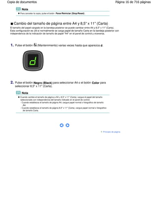 Copia de documentos                                                                                              Página 16 de 716 páginas

            Nota
           Para cancelar la copia, pulse el botón Parar/Reiniciar (Stop/Reset) .




       Cambio del tamaño de página entre A4 y 8,5" x 11" (Carta)
 El tamaño del papel cargado en la bandeja posterior se puede cambiar entre A4 y 8,5" x 11" (Carta).
 Esta configuración es útil si normalmente se carga papel de tamaño Carta en la bandeja posterior con
 independencia de la indicación de tamaño de papel "A4" en el panel de control y viceversa.




  1.   Pulse el botón        (Mantenimiento) varias veces hasta que aparezca d.




  2.   Pulse el botón Negro (Black) para seleccionar A4 o el botón Color para
       seleccionar 8,5" x 11" (Carta).

            Nota
           Cuando cambie el tamaño de página a A4 u 8,5" x 11" (Carta), cargue el papel del tamaño
           seleccionado con independencia del tamaño indicado en el panel de control.
           - Cuando establezca el tamaño de página A4, cargue papel normal o fotográfico de tamaño
             A4.
           - Cuando establezca el tamaño de página 8,5" x 11" (Carta), cargue papel normal o fotográfico
              de tamaño Carta.




                                                                                                    Principio de página
 
