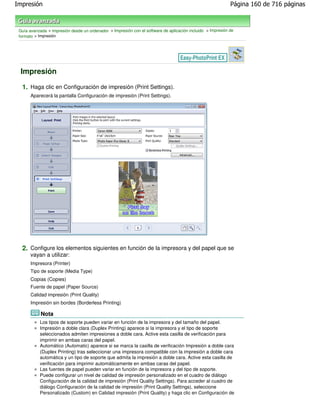 Impresión                                                                                                    Página 160 de 716 páginas



 Guía avanzada > Impresión desde un ordenador > Impresión con el software de aplicación incluido > Impresión de
 formato > Impresión




 Impresión

  1. Haga clic en Configuración de impresión (Print Settings).
       Aparecerá la pantalla Configuración de impresión (Print Settings).




  2. Configure los elementos siguientes en función de la impresora y del papel que se
       vayan a utilizar:
       Impresora (Printer)
       Tipo de soporte (Media Type)
       Copias (Copies)
       Fuente de papel (Paper Source)
       Calidad impresión (Print Quality)
       Impresión sin bordes (Borderless Printing)

            Nota
           Los tipos de soporte pueden variar en función de la impresora y del tamaño del papel.
           Impresión a doble clara (Duplex Printing) aparece si la impresora y el tipo de soporte
           seleccionados admiten impresiones a doble cara. Active esta casilla de verificación para
           imprimir en ambas caras del papel.
           Automático (Automatic) aparece si se marca la casilla de verificación Impresión a doble cara
           (Duplex Printing) tras seleccionar una impresora compatible con la impresión a doble cara
           automática y un tipo de soporte que admita la impresión a doble cara. Active esta casilla de
           verificación para imprimir automáticamente en ambas caras del papel.
           Las fuentes de papel pueden variar en función de la impresora y del tipo de soporte.
           Puede configurar un nivel de calidad de impresión personalizado en el cuadro de diálogo
           Configuración de la calidad de impresión (Print Quality Settings). Para acceder al cuadro de
           diálogo Configuración de la calidad de impresión (Print Quality Settings), seleccione
           Personalizado (Custom) en Calidad impresión (Print Quality) y haga clic en Configuración de
 