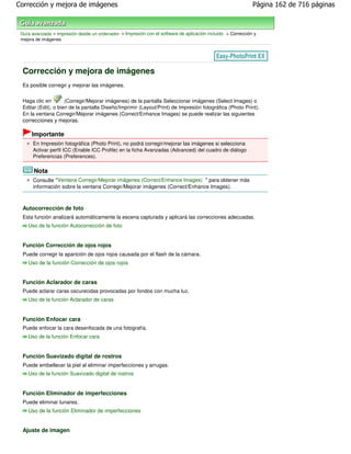 Corrección y mejora de imágenes                                                                              Página 162 de 716 páginas



 Guía avanzada > Impresión desde un ordenador > Impresión con el software de aplicación incluido > Corrección y
 mejora de imágenes




 Corrección y mejora de imágenes
 Es posible corregir y mejorar las imágenes.

 Haga clic en        (Corregir/Mejorar imágenes) de la pantalla Seleccionar imágenes (Select Images) o
 Editar (Edit), o bien de la pantalla Diseño/Imprimir (Layout/Print) de Impresión fotográfica (Photo Print).
 En la ventana Corregir/Mejorar imágenes (Correct/Enhance Images) se puede realizar las siguientes
 correcciones y mejoras.

      Importante
      En Impresión fotográfica (Photo Print), no podrá corregir/mejorar las imágenes si selecciona
      Activar perfil ICC (Enable ICC Profile) en la ficha Avanzadas (Advanced) del cuadro de diálogo
      Preferencias (Preferences).

       Nota
      Consulte " Ventana Corregir/Mejorar imágenes (Correct/Enhance Images) " para obtener más
      información sobre la ventana Corregir/Mejorar imágenes (Correct/Enhance Images).



 Autocorrección de foto
 Esta función analizará automáticamente la escena capturada y aplicará las correcciones adecuadas.
    Uso de la función Autocorrección de foto


 Función Corrección de ojos rojos
 Puede corregir la aparición de ojos rojos causada por el flash de la cámara.
    Uso de la función Corrección de ojos rojos


 Función Aclarador de caras
 Puede aclarar caras oscurecidas provocadas por fondos con mucha luz.
    Uso de la función Aclarador de caras


 Función Enfocar cara
 Puede enfocar la cara desenfocada de una fotografía.
    Uso de la función Enfocar cara


 Función Suavizado digital de rostros
 Puede embellecer la piel al eliminar imperfecciones y arrugas.
    Uso de la función Suavizado digital de rostros


 Función Eliminador de imperfecciones
 Puede eliminar lunares.
    Uso de la función Eliminador de imperfecciones


 Ajuste de imagen
 