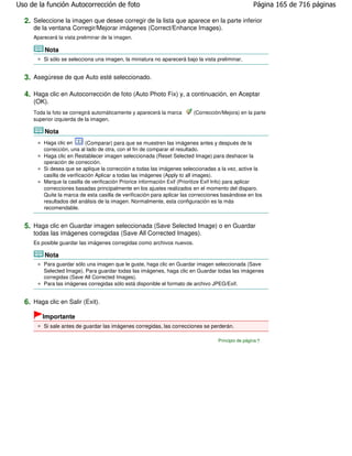 Uso de la función Autocorrección de foto                                                             Página 165 de 716 páginas

  2. Seleccione la imagen que desee corregir de la lista que aparece en la parte inferior
     de la ventana Corregir/Mejorar imágenes (Correct/Enhance Images).
     Aparecerá la vista preliminar de la imagen.

         Nota
         Si sólo se selecciona una imagen, la miniatura no aparecerá bajo la vista preliminar.


  3. Asegúrese de que Auto esté seleccionado.

  4. Haga clic en Autocorrección de foto (Auto Photo Fix) y, a continuación, en Aceptar
     (OK).
     Toda la foto se corregirá automáticamente y aparecerá la marca       (Corrección/Mejora) en la parte
     superior izquierda de la imagen.

         Nota
         Haga clic en       (Comparar) para que se muestren las imágenes antes y después de la
         corrección, una al lado de otra, con el fin de comparar el resultado.
         Haga clic en Restablecer imagen seleccionada (Reset Selected Image) para deshacer la
         operación de corrección.
         Si desea que se aplique la corrección a todas las imágenes seleccionadas a la vez, active la
         casilla de verificación Aplicar a todas las imágenes (Apply to all images).
         Marque la casilla de verificación Priorice información Exif (Prioritize Exif Info) para aplicar
         correcciones basadas principalmente en los ajustes realizados en el momento del disparo.
         Quite la marca de esta casilla de verificación para aplicar las correcciones basándose en los
         resultados del análisis de la imagen. Normalmente, esta configuración es la más
         recomendable.


  5. Haga clic en Guardar imagen seleccionada (Save Selected Image) o en Guardar
     todas las imágenes corregidas (Save All Corrected Images).
     Es posible guardar las imágenes corregidas como archivos nuevos.

         Nota
         Para guardar sólo una imagen que le guste, haga clic en Guardar imagen seleccionada (Save
         Selected Image). Para guardar todas las imágenes, haga clic en Guardar todas las imágenes
         corregidas (Save All Corrected Images).
         Para las imágenes corregidas sólo está disponible el formato de archivo JPEG/Exif.


  6. Haga clic en Salir (Exit).
        Importante
         Si sale antes de guardar las imágenes corregidas, las correcciones se perderán.

                                                                                    Principio de página
 