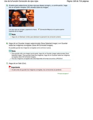 Uso de la función Corrección de ojos rojos                                                          Página 168 de 716 páginas

  5. Arrastre para seleccionar el área roja que desee corregir y, a continuación, haga
     clic en el botón Aceptar (OK) situado sobre la imagen.




     Los ojos rojos se corrigen y aparece la marca    (Corrección/Mejora) en la parte superior
     izquierda de la imagen.

         Nota
         Haga clic en Deshacer (Undo) para deshacer la operación de corrección anterior.



  6. Haga clic en Guardar imagen seleccionada (Save Selected Image) o en Guardar
     todas las imágenes corregidas (Save All Corrected Images).
     Es posible guardar las imágenes corregidas como archivos nuevos.

         Nota
         Para guardar sólo una imagen que le guste, haga clic en Guardar imagen seleccionada (Save
         Selected Image). Para guardar todas las imágenes, haga clic en Guardar todas las imágenes
         corregidas (Save All Corrected Images).
         Para las imágenes corregidas sólo está disponible el formato de archivo JPEG/Exif.


  7. Haga clic en Salir (Exit).
        Importante
         Si sale antes de guardar las imágenes corregidas, las correcciones se perderán.

                                                                                   Principio de página
 
