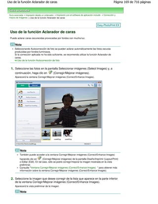 Uso de la función Aclarador de caras                                                                         Página 169 de 716 páginas



 Guía avanzada > Impresión desde un ordenador > Impresión con el software de aplicación incluido > Corrección y
 mejora de imágenes > Uso de la función Aclarador de caras




  Uso de la función Aclarador de caras
  Puede aclarar caras oscurecidas provocadas por fondos con mucha luz.

       Nota
      Seleccionando Autocorrección de foto se pueden aclarar automáticamente las fotos oscuras
      producidas por fondos luminosos.
      Si la corrección aplicada no ha sido suficiente, se recomienda utilizar la función Aclarador de
      caras.
         Uso de la función Autocorrección de foto


  1. Seleccione las fotos en la pantalla Seleccionar imágenes (Select Images) y, a
       continuación, haga clic en             (Corregir/Mejorar imágenes).
       Aparecerá la ventana Corregir/Mejorar imágenes (Correct/Enhance Images).




            Nota
           También puede acceder a la ventana Corregir/Mejorar imágenes (Correct/Enhance Images)
           haciendo clic en        (Corregir/Mejorar imágenes) de la pantalla Diseño/Imprimir (Layout/Print)
           o Editar (Edit). En tal caso, sólo se podrá corregir/mejorar la imagen mostrada en la vista
           preliminar.
           Consulte "Ventana Corregir/Mejorar imágenes (Correct/Enhance Images) " para obtener más
           información sobre la ventana Corregir/Mejorar imágenes (Correct/Enhance Images).


  2. Seleccione la imagen que desee corregir de la lista que aparece en la parte inferior
       de la ventana Corregir/Mejorar imágenes (Correct/Enhance Images).
       Aparecerá la vista preliminar de la imagen.

            Nota
 