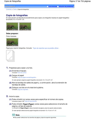 Copia de fotografías                                                                                         Página 17 de 716 páginas

                                                                            Guía avanzada     Solución de problemas

  Contenido > Copia > Copia de fotografías




  Copia de fotografías
  En esta sección se describe el procedimiento para copiar una fotografía impresa en papel fotográfico
  de tamaño 10 x 15 cm/4" x 6".




  Debe preparar:
  Fotos impresas.




  Papel para imprimir fotografías. Consulte Tipos de soportes que es posible utilizar .




  1.   Prepárese para copiar una foto.
       (1) Encienda el equipo.
            Consulte Panel de control.

       (2) Cargue el papel.
            Consulte Carga de papel normal/fotográfico .

            En este ejemplo cargamos papel fotográfico de tamaño 10 x 15 cm/4" x 6".

       (3) Abra la bandeja de salida de papel y, a continuación, abra la extensión de
           bandeja de salida.
       (4) Coloque una foto en el cristal de la platina.
            Consulte Carga de originales .




  2.   Inicie la copia.
       (1) Pulse el botón [ +] varias veces para especificar el número de copias.
            Consulte el paso 2 de Copia de documentos .

       (2) Pulse el botón Papel (Paper) varias veces para seleccionar el tamaño de
           página y el tipo de soporte.
            La lámpara de Papel (Paper) indica el tamaño de página y tipo de soporte seleccionados.

            En este ejemplo seleccionamos papel fotográfico de tamaño 10 x 15 cm o 4" x 6".


                  Nota
                 Se pueden seleccionar los tamaños de página y tipos de soporte siguientes.
 