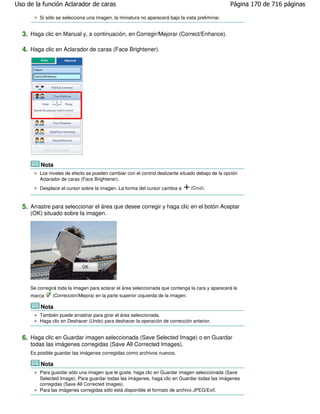 Uso de la función Aclarador de caras                                                              Página 170 de 716 páginas

         Si sólo se selecciona una imagen, la miniatura no aparecerá bajo la vista preliminar.


  3. Haga clic en Manual y, a continuación, en Corregir/Mejorar (Correct/Enhance).

  4. Haga clic en Aclarador de caras (Face Brightener).




         Nota
         Los niveles de efecto se pueden cambiar con el control deslizante situado debajo de la opción
         Aclarador de caras (Face Brightener).
         Desplace el cursor sobre la imagen. La forma del cursor cambia a         (Cruz).



  5. Arrastre para seleccionar el área que desee corregir y haga clic en el botón Aceptar
     (OK) situado sobre la imagen.




     Se corregirá toda la imagen para aclarar el área seleccionada que contenga la cara y aparecerá la
     marca     (Corrección/Mejora) en la parte superior izquierda de la imagen.

         Nota
         También puede arrastrar para girar el área seleccionada.
         Haga clic en Deshacer (Undo) para deshacer la operación de corrección anterior.


  6. Haga clic en Guardar imagen seleccionada (Save Selected Image) o en Guardar
     todas las imágenes corregidas (Save All Corrected Images).
     Es posible guardar las imágenes corregidas como archivos nuevos.

         Nota
         Para guardar sólo una imagen que le guste, haga clic en Guardar imagen seleccionada (Save
         Selected Image). Para guardar todas las imágenes, haga clic en Guardar todas las imágenes
         corregidas (Save All Corrected Images).
         Para las imágenes corregidas sólo está disponible el formato de archivo JPEG/Exif.
 